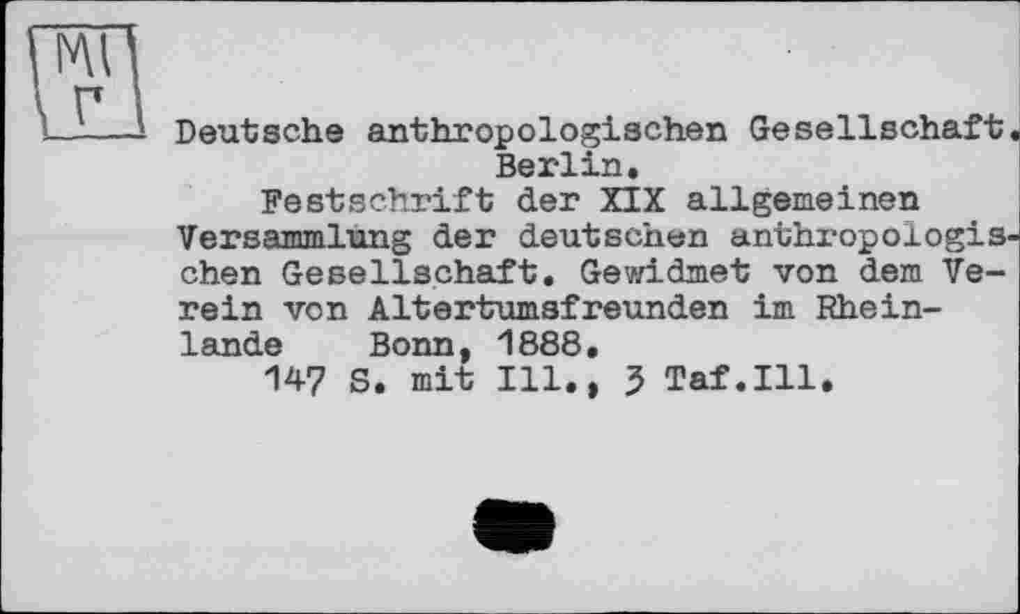 ﻿Deutsche anthropologischen Gesellschaft Berlin.
Festschrift der XIX allgemeinen Versammlung der deutschen anthropologis chen Gesellschaft. Gewidmet von dem Verein von Altertumsfreunden im Rheinlande Bonn, 1888.
147 S. mit Ill., 3 Taf.111.